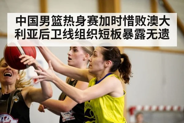 中国男篮热身赛加时惜败澳大利亚后卫线组织短板暴露无遗