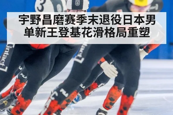宇野昌磨赛季末退役日本男单新王登基花滑格局重塑