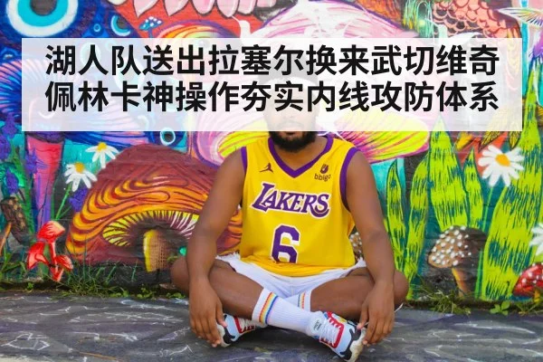 湖人队送出拉塞尔换来武切维奇佩林卡神操作夯实内线攻防体系
